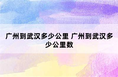 广州到武汉多少公里 广州到武汉多少公里数